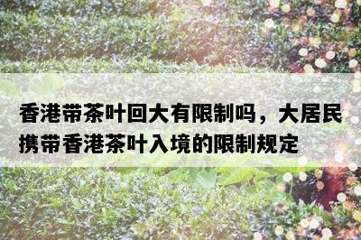 香港带茶叶回大有限制吗，大居民携带香港茶叶入境的限制规定