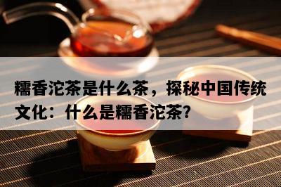 糯香沱茶是什么茶，探秘中国传统文化：什么是糯香沱茶？