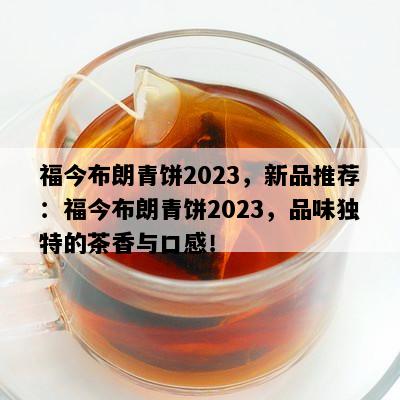 福今布朗青饼2023，新品推荐：福今布朗青饼2023，品味独特的茶香与口感！